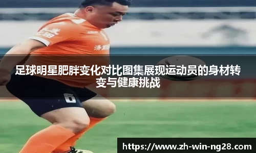 足球明星肥胖变化对比图集展现运动员的身材转变与健康挑战